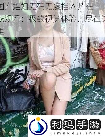 国产婬妇**无遮挡 A 片在线观看：极致视觉体验，尽在这里