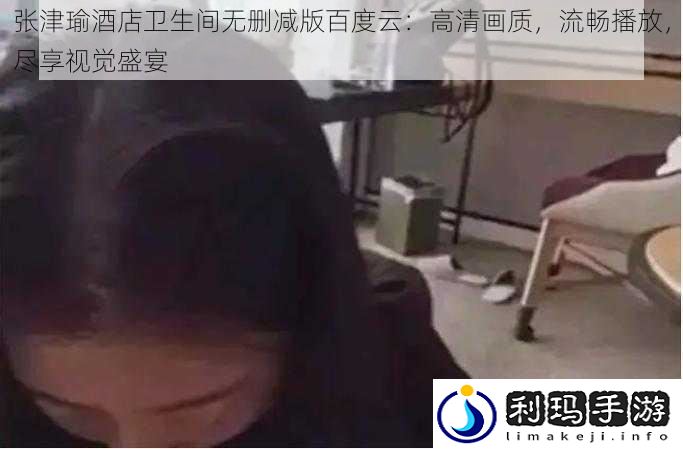 张津瑜酒店卫生间无删减版百度云：高清画质，流畅播放，尽享视觉盛宴